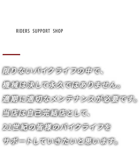 限りないバイクライフの中で、機械は決して永久ではありません。適期に適切なメンテナンスが必要です。当店は自己完結店として、21世紀の皆様のバイクライフをサポートしていきたいと思います。