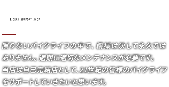 限りないバイクライフの中で、機械は決して永久ではありません。適期に適切なメンテナンスが必要です。当店は自己完結店として、21世紀の皆様のバイクライフをサポートしていきたいと思います。